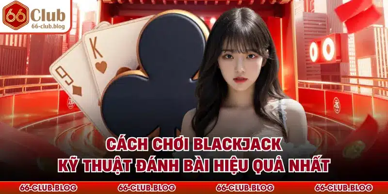 Cách Chơi Blackjack - Kỹ Thuật Đánh Bài Hiệu Quả Nhất